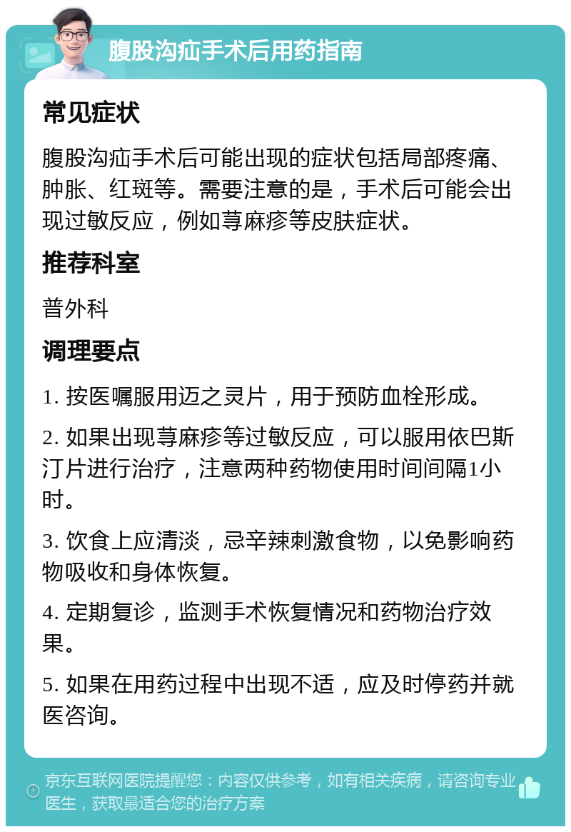 腹股沟疝手术后用药指南 常见症状 腹股沟疝手术后可能出现的症状包括局部疼痛、肿胀、红斑等。需要注意的是，手术后可能会出现过敏反应，例如荨麻疹等皮肤症状。 推荐科室 普外科 调理要点 1. 按医嘱服用迈之灵片，用于预防血栓形成。 2. 如果出现荨麻疹等过敏反应，可以服用依巴斯汀片进行治疗，注意两种药物使用时间间隔1小时。 3. 饮食上应清淡，忌辛辣刺激食物，以免影响药物吸收和身体恢复。 4. 定期复诊，监测手术恢复情况和药物治疗效果。 5. 如果在用药过程中出现不适，应及时停药并就医咨询。