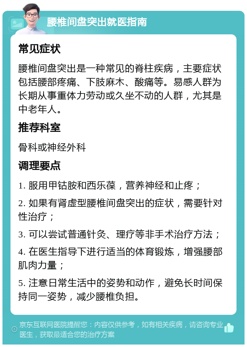 腰椎间盘突出就医指南 常见症状 腰椎间盘突出是一种常见的脊柱疾病，主要症状包括腰部疼痛、下肢麻木、酸痛等。易感人群为长期从事重体力劳动或久坐不动的人群，尤其是中老年人。 推荐科室 骨科或神经外科 调理要点 1. 服用甲钴胺和西乐葆，营养神经和止疼； 2. 如果有肾虚型腰椎间盘突出的症状，需要针对性治疗； 3. 可以尝试普通针灸、理疗等非手术治疗方法； 4. 在医生指导下进行适当的体育锻炼，增强腰部肌肉力量； 5. 注意日常生活中的姿势和动作，避免长时间保持同一姿势，减少腰椎负担。