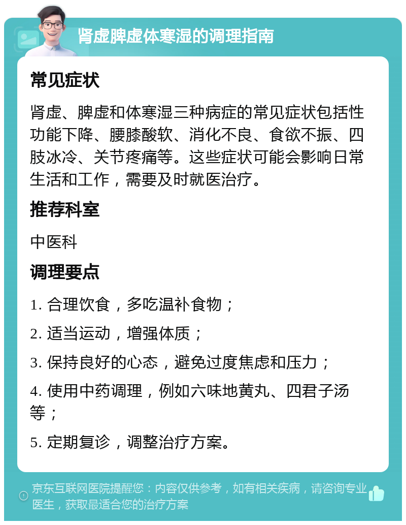 肾虚脾虚体寒湿的调理指南 常见症状 肾虚、脾虚和体寒湿三种病症的常见症状包括性功能下降、腰膝酸软、消化不良、食欲不振、四肢冰冷、关节疼痛等。这些症状可能会影响日常生活和工作，需要及时就医治疗。 推荐科室 中医科 调理要点 1. 合理饮食，多吃温补食物； 2. 适当运动，增强体质； 3. 保持良好的心态，避免过度焦虑和压力； 4. 使用中药调理，例如六味地黄丸、四君子汤等； 5. 定期复诊，调整治疗方案。