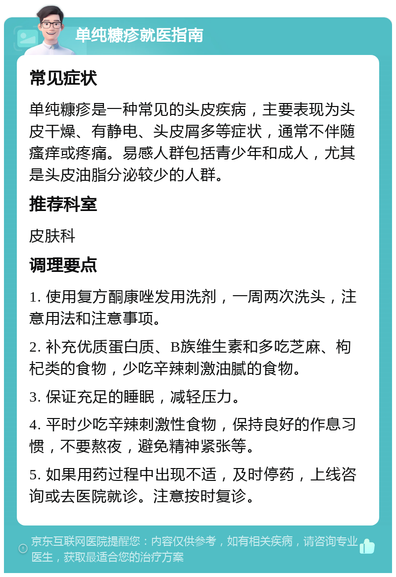 单纯糠疹就医指南 常见症状 单纯糠疹是一种常见的头皮疾病，主要表现为头皮干燥、有静电、头皮屑多等症状，通常不伴随瘙痒或疼痛。易感人群包括青少年和成人，尤其是头皮油脂分泌较少的人群。 推荐科室 皮肤科 调理要点 1. 使用复方酮康唑发用洗剂，一周两次洗头，注意用法和注意事项。 2. 补充优质蛋白质、B族维生素和多吃芝麻、枸杞类的食物，少吃辛辣刺激油腻的食物。 3. 保证充足的睡眠，减轻压力。 4. 平时少吃辛辣刺激性食物，保持良好的作息习惯，不要熬夜，避免精神紧张等。 5. 如果用药过程中出现不适，及时停药，上线咨询或去医院就诊。注意按时复诊。