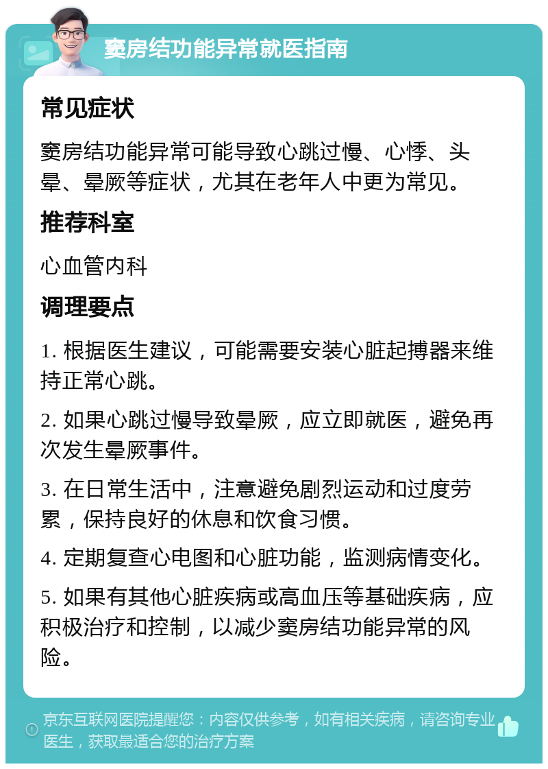 窦房结功能异常就医指南 常见症状 窦房结功能异常可能导致心跳过慢、心悸、头晕、晕厥等症状，尤其在老年人中更为常见。 推荐科室 心血管内科 调理要点 1. 根据医生建议，可能需要安装心脏起搏器来维持正常心跳。 2. 如果心跳过慢导致晕厥，应立即就医，避免再次发生晕厥事件。 3. 在日常生活中，注意避免剧烈运动和过度劳累，保持良好的休息和饮食习惯。 4. 定期复查心电图和心脏功能，监测病情变化。 5. 如果有其他心脏疾病或高血压等基础疾病，应积极治疗和控制，以减少窦房结功能异常的风险。