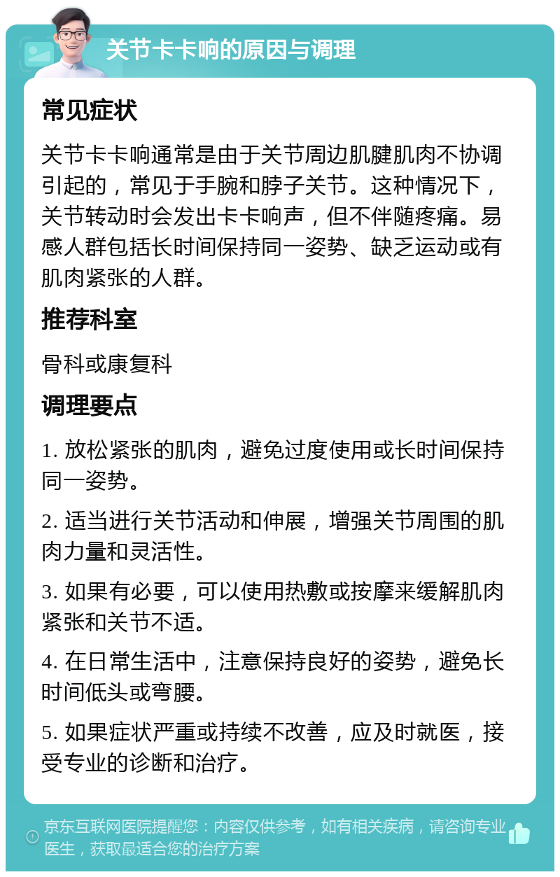 关节卡卡响的原因与调理 常见症状 关节卡卡响通常是由于关节周边肌腱肌肉不协调引起的，常见于手腕和脖子关节。这种情况下，关节转动时会发出卡卡响声，但不伴随疼痛。易感人群包括长时间保持同一姿势、缺乏运动或有肌肉紧张的人群。 推荐科室 骨科或康复科 调理要点 1. 放松紧张的肌肉，避免过度使用或长时间保持同一姿势。 2. 适当进行关节活动和伸展，增强关节周围的肌肉力量和灵活性。 3. 如果有必要，可以使用热敷或按摩来缓解肌肉紧张和关节不适。 4. 在日常生活中，注意保持良好的姿势，避免长时间低头或弯腰。 5. 如果症状严重或持续不改善，应及时就医，接受专业的诊断和治疗。