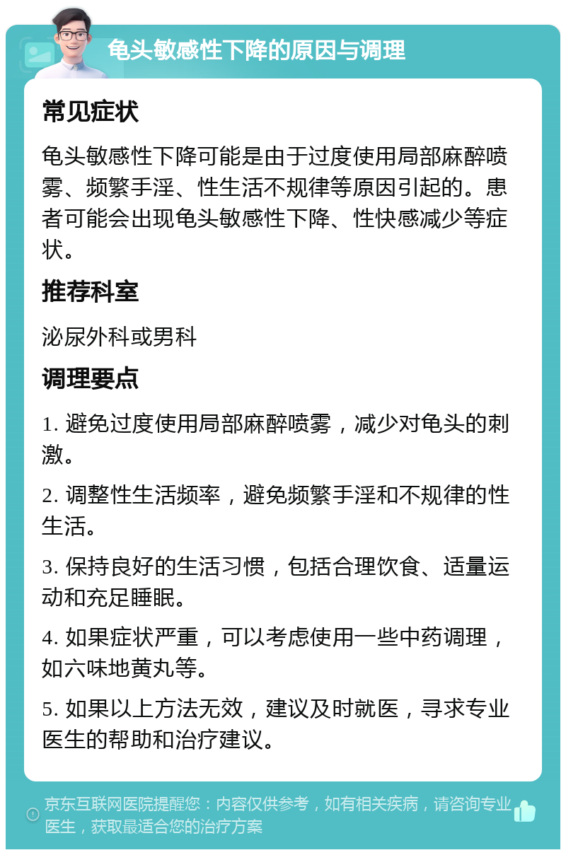 龟头敏感性下降的原因与调理 常见症状 龟头敏感性下降可能是由于过度使用局部麻醉喷雾、频繁手淫、性生活不规律等原因引起的。患者可能会出现龟头敏感性下降、性快感减少等症状。 推荐科室 泌尿外科或男科 调理要点 1. 避免过度使用局部麻醉喷雾，减少对龟头的刺激。 2. 调整性生活频率，避免频繁手淫和不规律的性生活。 3. 保持良好的生活习惯，包括合理饮食、适量运动和充足睡眠。 4. 如果症状严重，可以考虑使用一些中药调理，如六味地黄丸等。 5. 如果以上方法无效，建议及时就医，寻求专业医生的帮助和治疗建议。