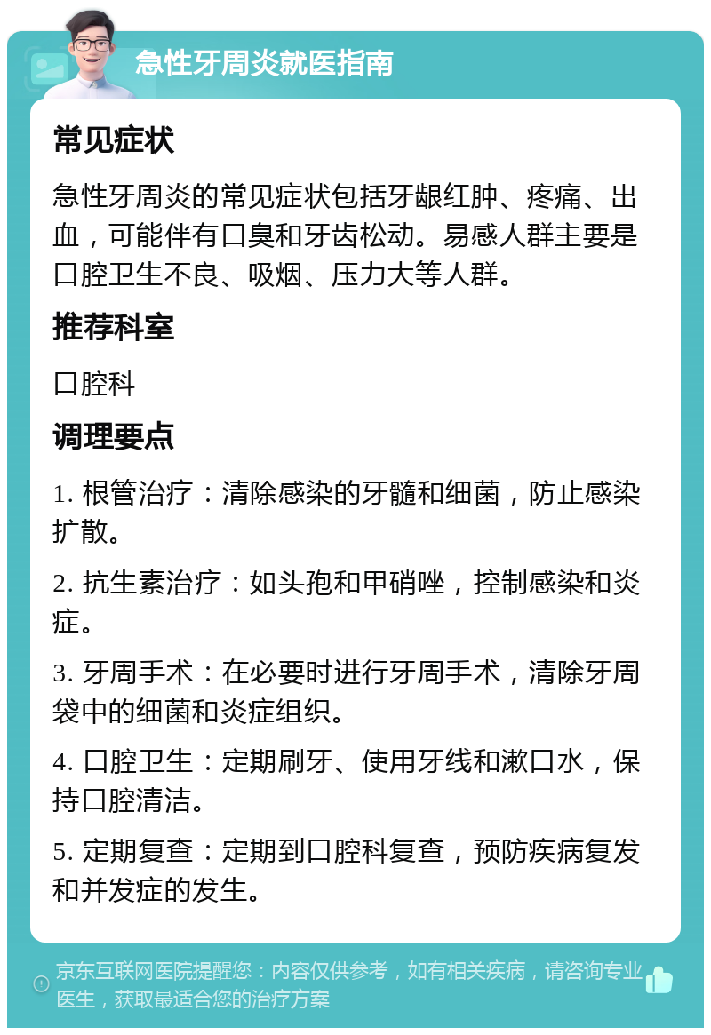 急性牙周炎就医指南 常见症状 急性牙周炎的常见症状包括牙龈红肿、疼痛、出血，可能伴有口臭和牙齿松动。易感人群主要是口腔卫生不良、吸烟、压力大等人群。 推荐科室 口腔科 调理要点 1. 根管治疗：清除感染的牙髓和细菌，防止感染扩散。 2. 抗生素治疗：如头孢和甲硝唑，控制感染和炎症。 3. 牙周手术：在必要时进行牙周手术，清除牙周袋中的细菌和炎症组织。 4. 口腔卫生：定期刷牙、使用牙线和漱口水，保持口腔清洁。 5. 定期复查：定期到口腔科复查，预防疾病复发和并发症的发生。