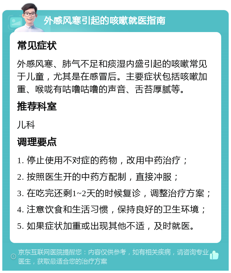 外感风寒引起的咳嗽就医指南 常见症状 外感风寒、肺气不足和痰湿内盛引起的咳嗽常见于儿童，尤其是在感冒后。主要症状包括咳嗽加重、喉咙有咕噜咕噜的声音、舌苔厚腻等。 推荐科室 儿科 调理要点 1. 停止使用不对症的药物，改用中药治疗； 2. 按照医生开的中药方配制，直接冲服； 3. 在吃完还剩1~2天的时候复诊，调整治疗方案； 4. 注意饮食和生活习惯，保持良好的卫生环境； 5. 如果症状加重或出现其他不适，及时就医。