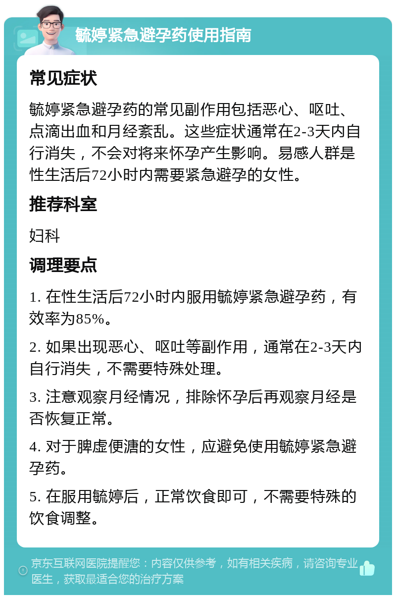 毓婷紧急避孕药使用指南 常见症状 毓婷紧急避孕药的常见副作用包括恶心、呕吐、点滴出血和月经紊乱。这些症状通常在2-3天内自行消失，不会对将来怀孕产生影响。易感人群是性生活后72小时内需要紧急避孕的女性。 推荐科室 妇科 调理要点 1. 在性生活后72小时内服用毓婷紧急避孕药，有效率为85%。 2. 如果出现恶心、呕吐等副作用，通常在2-3天内自行消失，不需要特殊处理。 3. 注意观察月经情况，排除怀孕后再观察月经是否恢复正常。 4. 对于脾虚便溏的女性，应避免使用毓婷紧急避孕药。 5. 在服用毓婷后，正常饮食即可，不需要特殊的饮食调整。