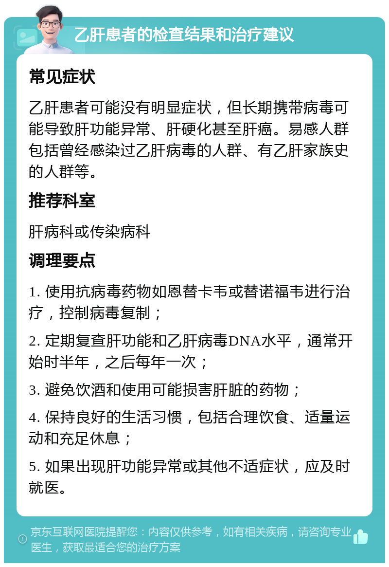 乙肝患者的检查结果和治疗建议 常见症状 乙肝患者可能没有明显症状，但长期携带病毒可能导致肝功能异常、肝硬化甚至肝癌。易感人群包括曾经感染过乙肝病毒的人群、有乙肝家族史的人群等。 推荐科室 肝病科或传染病科 调理要点 1. 使用抗病毒药物如恩替卡韦或替诺福韦进行治疗，控制病毒复制； 2. 定期复查肝功能和乙肝病毒DNA水平，通常开始时半年，之后每年一次； 3. 避免饮酒和使用可能损害肝脏的药物； 4. 保持良好的生活习惯，包括合理饮食、适量运动和充足休息； 5. 如果出现肝功能异常或其他不适症状，应及时就医。