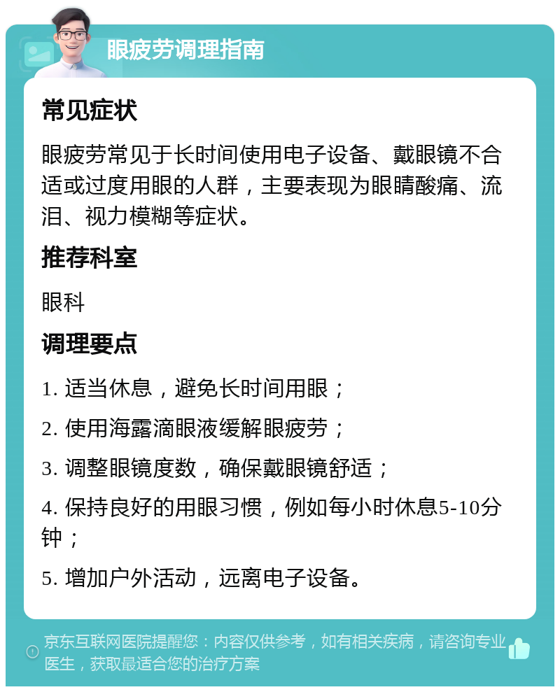 眼疲劳调理指南 常见症状 眼疲劳常见于长时间使用电子设备、戴眼镜不合适或过度用眼的人群，主要表现为眼睛酸痛、流泪、视力模糊等症状。 推荐科室 眼科 调理要点 1. 适当休息，避免长时间用眼； 2. 使用海露滴眼液缓解眼疲劳； 3. 调整眼镜度数，确保戴眼镜舒适； 4. 保持良好的用眼习惯，例如每小时休息5-10分钟； 5. 增加户外活动，远离电子设备。