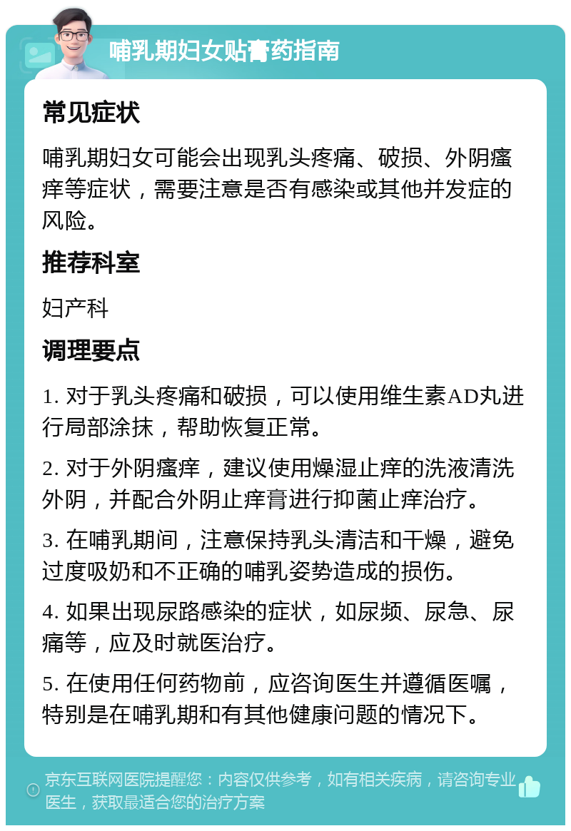 哺乳期妇女贴膏药指南 常见症状 哺乳期妇女可能会出现乳头疼痛、破损、外阴瘙痒等症状，需要注意是否有感染或其他并发症的风险。 推荐科室 妇产科 调理要点 1. 对于乳头疼痛和破损，可以使用维生素AD丸进行局部涂抹，帮助恢复正常。 2. 对于外阴瘙痒，建议使用燥湿止痒的洗液清洗外阴，并配合外阴止痒膏进行抑菌止痒治疗。 3. 在哺乳期间，注意保持乳头清洁和干燥，避免过度吸奶和不正确的哺乳姿势造成的损伤。 4. 如果出现尿路感染的症状，如尿频、尿急、尿痛等，应及时就医治疗。 5. 在使用任何药物前，应咨询医生并遵循医嘱，特别是在哺乳期和有其他健康问题的情况下。