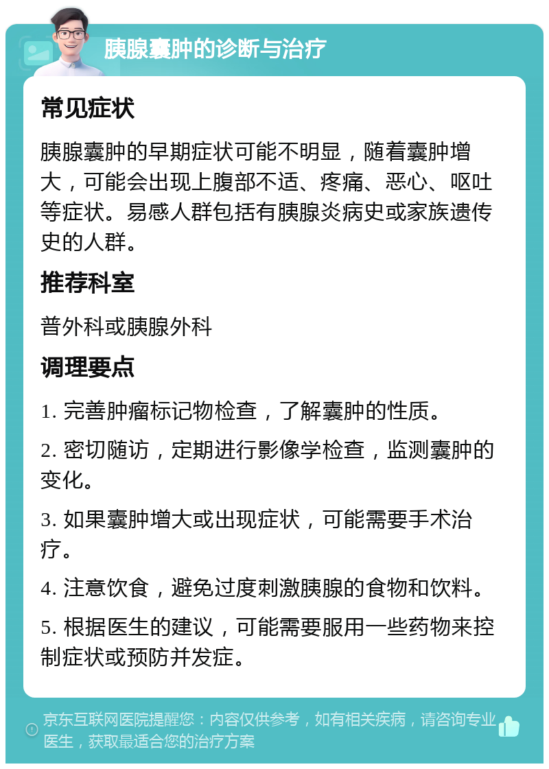 胰腺囊肿的诊断与治疗 常见症状 胰腺囊肿的早期症状可能不明显，随着囊肿增大，可能会出现上腹部不适、疼痛、恶心、呕吐等症状。易感人群包括有胰腺炎病史或家族遗传史的人群。 推荐科室 普外科或胰腺外科 调理要点 1. 完善肿瘤标记物检查，了解囊肿的性质。 2. 密切随访，定期进行影像学检查，监测囊肿的变化。 3. 如果囊肿增大或出现症状，可能需要手术治疗。 4. 注意饮食，避免过度刺激胰腺的食物和饮料。 5. 根据医生的建议，可能需要服用一些药物来控制症状或预防并发症。