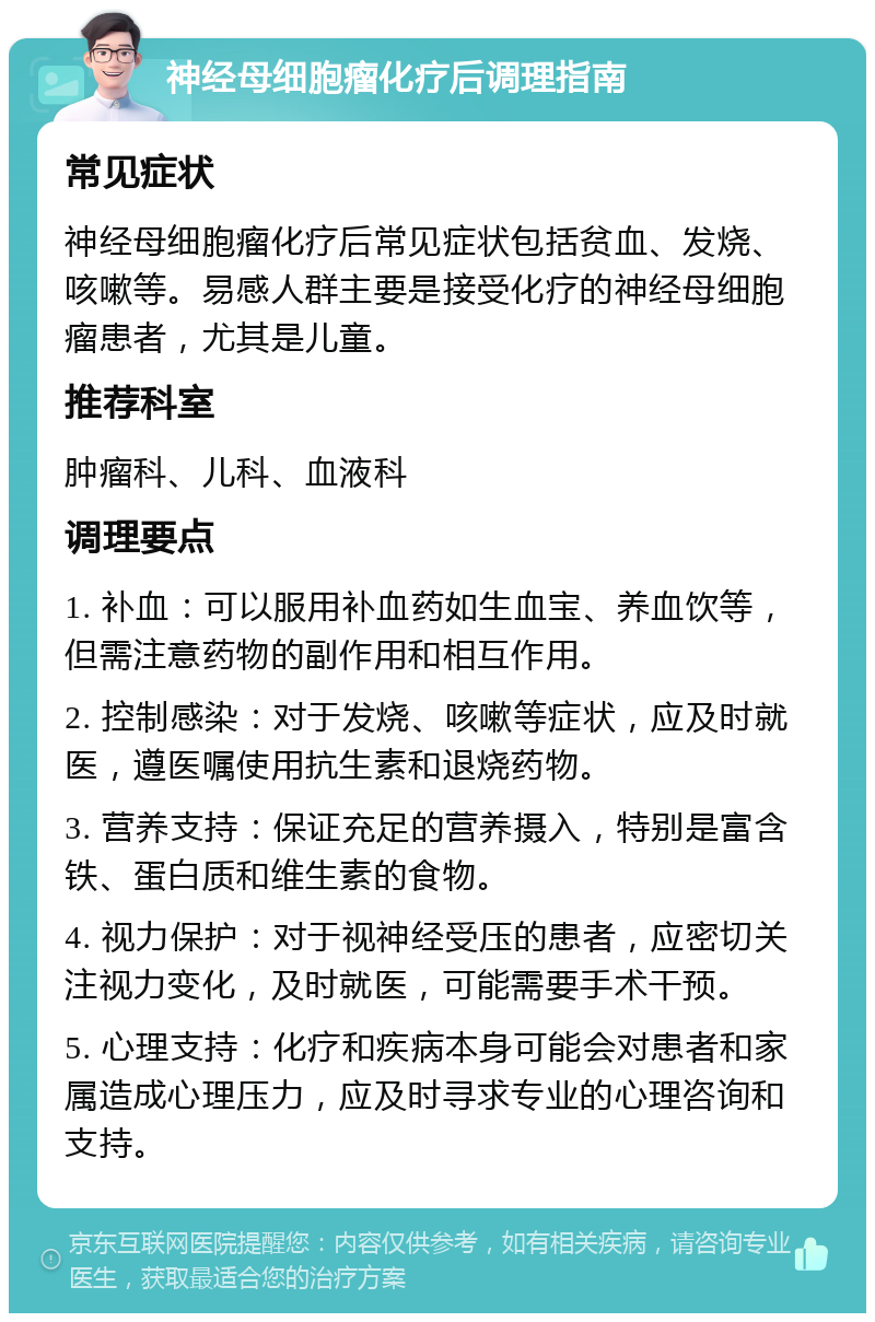 神经母细胞瘤化疗后调理指南 常见症状 神经母细胞瘤化疗后常见症状包括贫血、发烧、咳嗽等。易感人群主要是接受化疗的神经母细胞瘤患者，尤其是儿童。 推荐科室 肿瘤科、儿科、血液科 调理要点 1. 补血：可以服用补血药如生血宝、养血饮等，但需注意药物的副作用和相互作用。 2. 控制感染：对于发烧、咳嗽等症状，应及时就医，遵医嘱使用抗生素和退烧药物。 3. 营养支持：保证充足的营养摄入，特别是富含铁、蛋白质和维生素的食物。 4. 视力保护：对于视神经受压的患者，应密切关注视力变化，及时就医，可能需要手术干预。 5. 心理支持：化疗和疾病本身可能会对患者和家属造成心理压力，应及时寻求专业的心理咨询和支持。