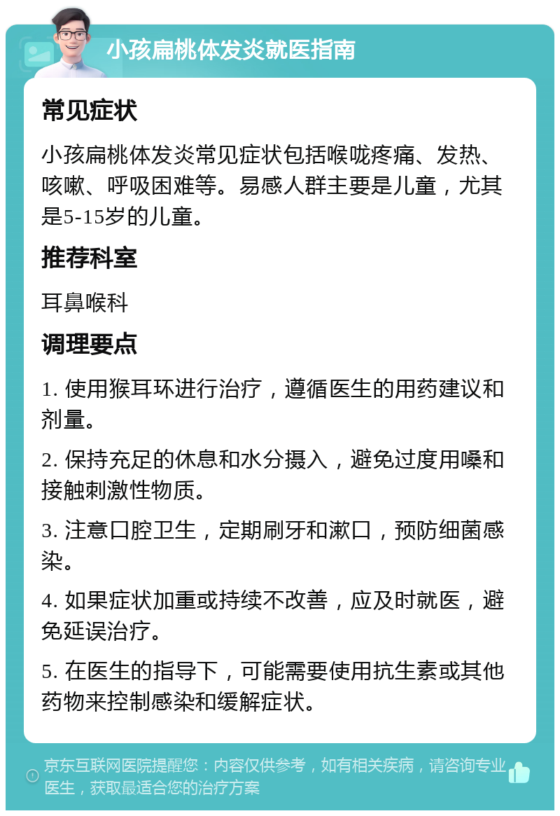 小孩扁桃体发炎就医指南 常见症状 小孩扁桃体发炎常见症状包括喉咙疼痛、发热、咳嗽、呼吸困难等。易感人群主要是儿童，尤其是5-15岁的儿童。 推荐科室 耳鼻喉科 调理要点 1. 使用猴耳环进行治疗，遵循医生的用药建议和剂量。 2. 保持充足的休息和水分摄入，避免过度用嗓和接触刺激性物质。 3. 注意口腔卫生，定期刷牙和漱口，预防细菌感染。 4. 如果症状加重或持续不改善，应及时就医，避免延误治疗。 5. 在医生的指导下，可能需要使用抗生素或其他药物来控制感染和缓解症状。