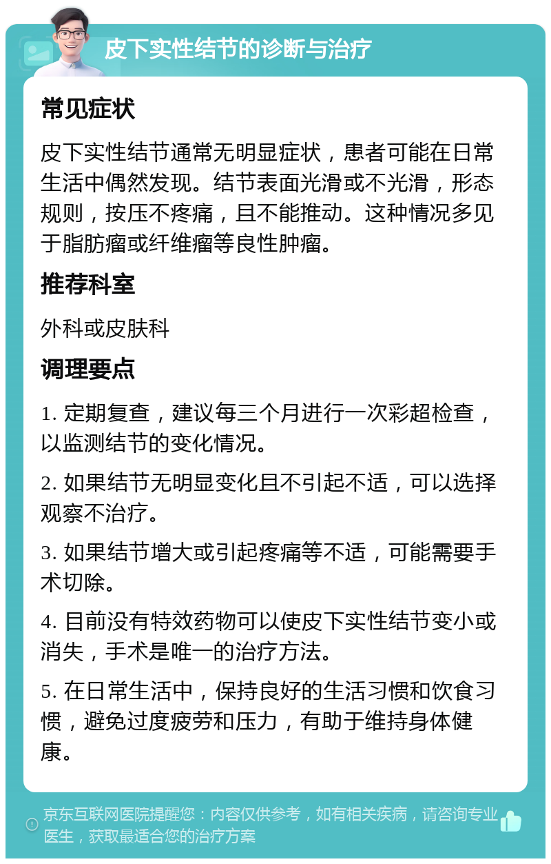 皮下实性结节的诊断与治疗 常见症状 皮下实性结节通常无明显症状，患者可能在日常生活中偶然发现。结节表面光滑或不光滑，形态规则，按压不疼痛，且不能推动。这种情况多见于脂肪瘤或纤维瘤等良性肿瘤。 推荐科室 外科或皮肤科 调理要点 1. 定期复查，建议每三个月进行一次彩超检查，以监测结节的变化情况。 2. 如果结节无明显变化且不引起不适，可以选择观察不治疗。 3. 如果结节增大或引起疼痛等不适，可能需要手术切除。 4. 目前没有特效药物可以使皮下实性结节变小或消失，手术是唯一的治疗方法。 5. 在日常生活中，保持良好的生活习惯和饮食习惯，避免过度疲劳和压力，有助于维持身体健康。