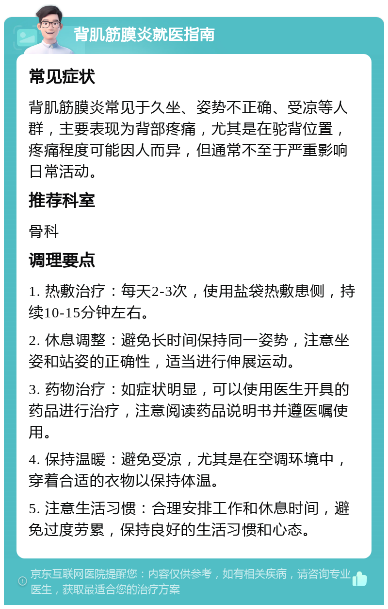 背肌筋膜炎就医指南 常见症状 背肌筋膜炎常见于久坐、姿势不正确、受凉等人群，主要表现为背部疼痛，尤其是在驼背位置，疼痛程度可能因人而异，但通常不至于严重影响日常活动。 推荐科室 骨科 调理要点 1. 热敷治疗：每天2-3次，使用盐袋热敷患侧，持续10-15分钟左右。 2. 休息调整：避免长时间保持同一姿势，注意坐姿和站姿的正确性，适当进行伸展运动。 3. 药物治疗：如症状明显，可以使用医生开具的药品进行治疗，注意阅读药品说明书并遵医嘱使用。 4. 保持温暖：避免受凉，尤其是在空调环境中，穿着合适的衣物以保持体温。 5. 注意生活习惯：合理安排工作和休息时间，避免过度劳累，保持良好的生活习惯和心态。