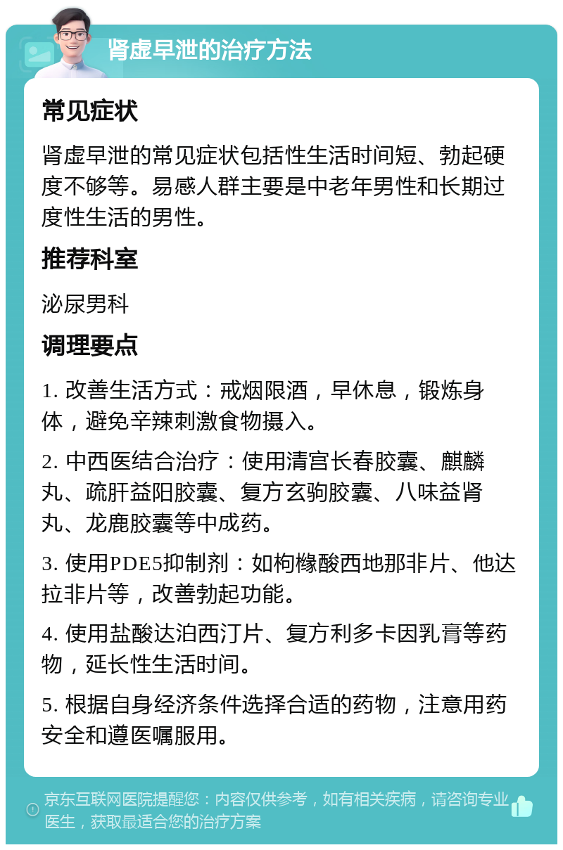 肾虚早泄的治疗方法 常见症状 肾虚早泄的常见症状包括性生活时间短、勃起硬度不够等。易感人群主要是中老年男性和长期过度性生活的男性。 推荐科室 泌尿男科 调理要点 1. 改善生活方式：戒烟限酒，早休息，锻炼身体，避免辛辣刺激食物摄入。 2. 中西医结合治疗：使用清宫长春胶囊、麒麟丸、疏肝益阳胶囊、复方玄驹胶囊、八味益肾丸、龙鹿胶囊等中成药。 3. 使用PDE5抑制剂：如枸橼酸西地那非片、他达拉非片等，改善勃起功能。 4. 使用盐酸达泊西汀片、复方利多卡因乳膏等药物，延长性生活时间。 5. 根据自身经济条件选择合适的药物，注意用药安全和遵医嘱服用。