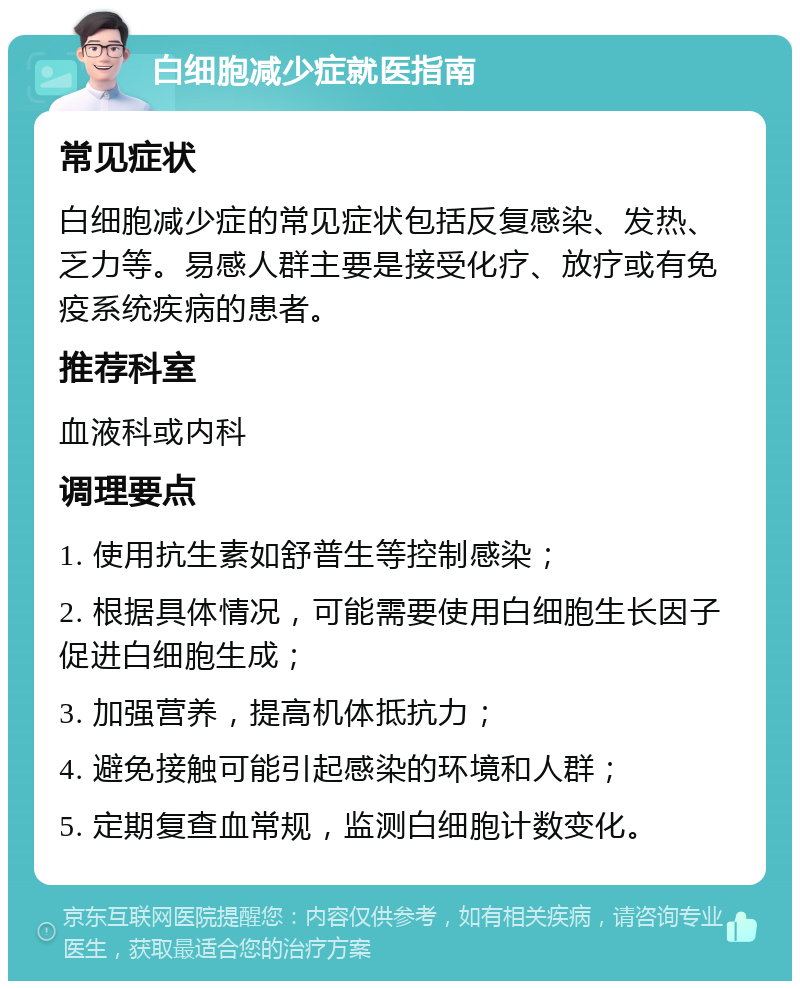 白细胞减少症就医指南 常见症状 白细胞减少症的常见症状包括反复感染、发热、乏力等。易感人群主要是接受化疗、放疗或有免疫系统疾病的患者。 推荐科室 血液科或内科 调理要点 1. 使用抗生素如舒普生等控制感染； 2. 根据具体情况，可能需要使用白细胞生长因子促进白细胞生成； 3. 加强营养，提高机体抵抗力； 4. 避免接触可能引起感染的环境和人群； 5. 定期复查血常规，监测白细胞计数变化。