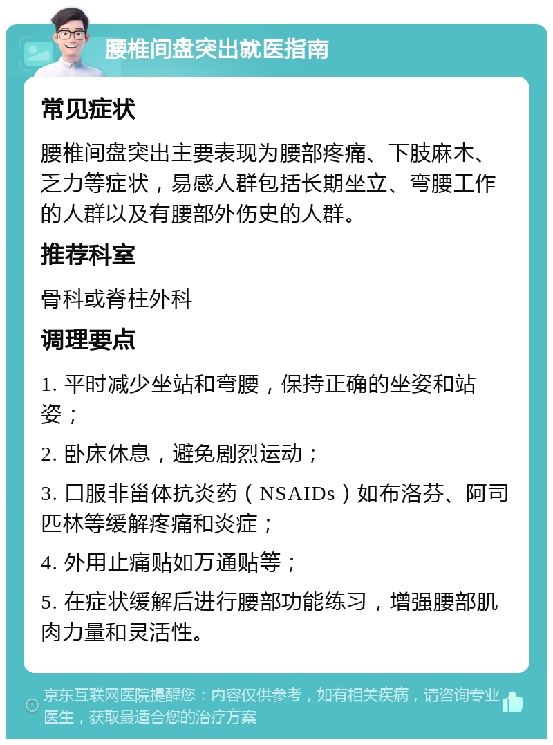 腰椎间盘突出就医指南 常见症状 腰椎间盘突出主要表现为腰部疼痛、下肢麻木、乏力等症状，易感人群包括长期坐立、弯腰工作的人群以及有腰部外伤史的人群。 推荐科室 骨科或脊柱外科 调理要点 1. 平时减少坐站和弯腰，保持正确的坐姿和站姿； 2. 卧床休息，避免剧烈运动； 3. 口服非甾体抗炎药（NSAIDs）如布洛芬、阿司匹林等缓解疼痛和炎症； 4. 外用止痛贴如万通贴等； 5. 在症状缓解后进行腰部功能练习，增强腰部肌肉力量和灵活性。