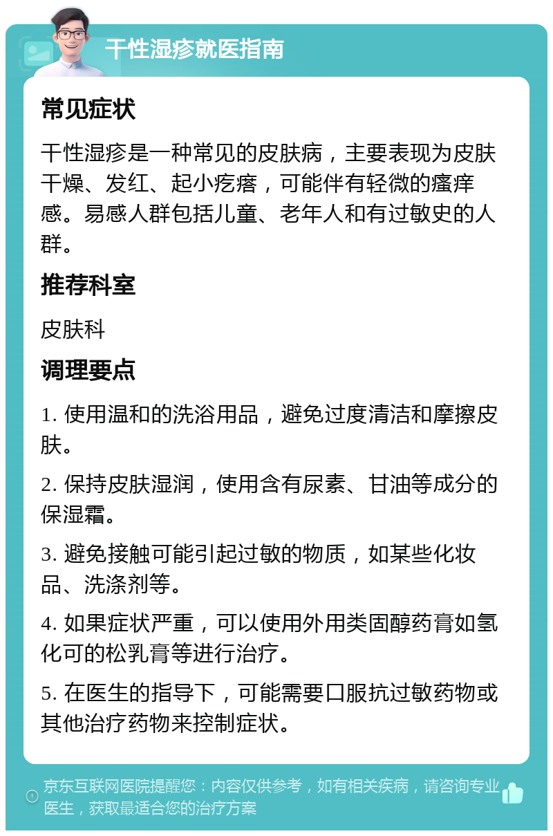 干性湿疹就医指南 常见症状 干性湿疹是一种常见的皮肤病，主要表现为皮肤干燥、发红、起小疙瘩，可能伴有轻微的瘙痒感。易感人群包括儿童、老年人和有过敏史的人群。 推荐科室 皮肤科 调理要点 1. 使用温和的洗浴用品，避免过度清洁和摩擦皮肤。 2. 保持皮肤湿润，使用含有尿素、甘油等成分的保湿霜。 3. 避免接触可能引起过敏的物质，如某些化妆品、洗涤剂等。 4. 如果症状严重，可以使用外用类固醇药膏如氢化可的松乳膏等进行治疗。 5. 在医生的指导下，可能需要口服抗过敏药物或其他治疗药物来控制症状。