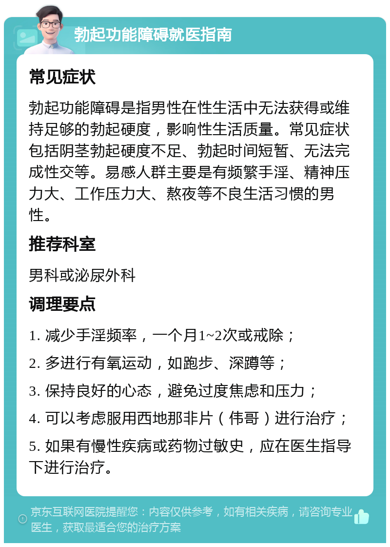 勃起功能障碍就医指南 常见症状 勃起功能障碍是指男性在性生活中无法获得或维持足够的勃起硬度，影响性生活质量。常见症状包括阴茎勃起硬度不足、勃起时间短暂、无法完成性交等。易感人群主要是有频繁手淫、精神压力大、工作压力大、熬夜等不良生活习惯的男性。 推荐科室 男科或泌尿外科 调理要点 1. 减少手淫频率，一个月1~2次或戒除； 2. 多进行有氧运动，如跑步、深蹲等； 3. 保持良好的心态，避免过度焦虑和压力； 4. 可以考虑服用西地那非片（伟哥）进行治疗； 5. 如果有慢性疾病或药物过敏史，应在医生指导下进行治疗。