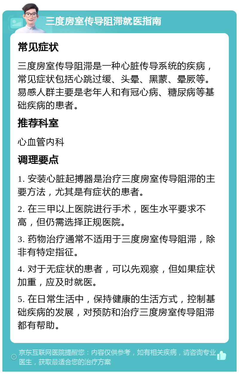 三度房室传导阻滞就医指南 常见症状 三度房室传导阻滞是一种心脏传导系统的疾病，常见症状包括心跳过缓、头晕、黑蒙、晕厥等。易感人群主要是老年人和有冠心病、糖尿病等基础疾病的患者。 推荐科室 心血管内科 调理要点 1. 安装心脏起搏器是治疗三度房室传导阻滞的主要方法，尤其是有症状的患者。 2. 在三甲以上医院进行手术，医生水平要求不高，但仍需选择正规医院。 3. 药物治疗通常不适用于三度房室传导阻滞，除非有特定指征。 4. 对于无症状的患者，可以先观察，但如果症状加重，应及时就医。 5. 在日常生活中，保持健康的生活方式，控制基础疾病的发展，对预防和治疗三度房室传导阻滞都有帮助。