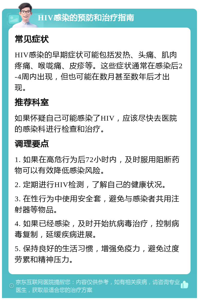 HIV感染的预防和治疗指南 常见症状 HIV感染的早期症状可能包括发热、头痛、肌肉疼痛、喉咙痛、皮疹等。这些症状通常在感染后2-4周内出现，但也可能在数月甚至数年后才出现。 推荐科室 如果怀疑自己可能感染了HIV，应该尽快去医院的感染科进行检查和治疗。 调理要点 1. 如果在高危行为后72小时内，及时服用阻断药物可以有效降低感染风险。 2. 定期进行HIV检测，了解自己的健康状况。 3. 在性行为中使用安全套，避免与感染者共用注射器等物品。 4. 如果已经感染，及时开始抗病毒治疗，控制病毒复制，延缓疾病进展。 5. 保持良好的生活习惯，增强免疫力，避免过度劳累和精神压力。