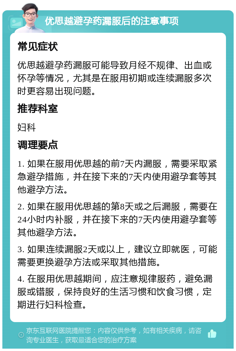 优思越避孕药漏服后的注意事项 常见症状 优思越避孕药漏服可能导致月经不规律、出血或怀孕等情况，尤其是在服用初期或连续漏服多次时更容易出现问题。 推荐科室 妇科 调理要点 1. 如果在服用优思越的前7天内漏服，需要采取紧急避孕措施，并在接下来的7天内使用避孕套等其他避孕方法。 2. 如果在服用优思越的第8天或之后漏服，需要在24小时内补服，并在接下来的7天内使用避孕套等其他避孕方法。 3. 如果连续漏服2天或以上，建议立即就医，可能需要更换避孕方法或采取其他措施。 4. 在服用优思越期间，应注意规律服药，避免漏服或错服，保持良好的生活习惯和饮食习惯，定期进行妇科检查。