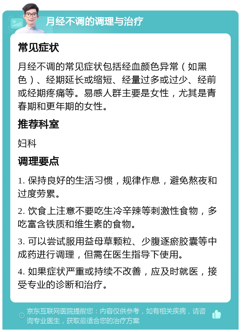 月经不调的调理与治疗 常见症状 月经不调的常见症状包括经血颜色异常（如黑色）、经期延长或缩短、经量过多或过少、经前或经期疼痛等。易感人群主要是女性，尤其是青春期和更年期的女性。 推荐科室 妇科 调理要点 1. 保持良好的生活习惯，规律作息，避免熬夜和过度劳累。 2. 饮食上注意不要吃生冷辛辣等刺激性食物，多吃富含铁质和维生素的食物。 3. 可以尝试服用益母草颗粒、少腹逐瘀胶囊等中成药进行调理，但需在医生指导下使用。 4. 如果症状严重或持续不改善，应及时就医，接受专业的诊断和治疗。