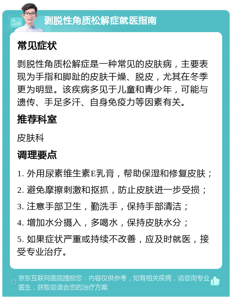 剥脱性角质松解症就医指南 常见症状 剥脱性角质松解症是一种常见的皮肤病，主要表现为手指和脚趾的皮肤干燥、脱皮，尤其在冬季更为明显。该疾病多见于儿童和青少年，可能与遗传、手足多汗、自身免疫力等因素有关。 推荐科室 皮肤科 调理要点 1. 外用尿素维生素E乳膏，帮助保湿和修复皮肤； 2. 避免摩擦刺激和抠抓，防止皮肤进一步受损； 3. 注意手部卫生，勤洗手，保持手部清洁； 4. 增加水分摄入，多喝水，保持皮肤水分； 5. 如果症状严重或持续不改善，应及时就医，接受专业治疗。