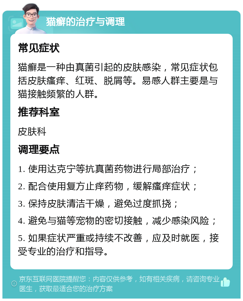 猫癣的治疗与调理 常见症状 猫癣是一种由真菌引起的皮肤感染，常见症状包括皮肤瘙痒、红斑、脱屑等。易感人群主要是与猫接触频繁的人群。 推荐科室 皮肤科 调理要点 1. 使用达克宁等抗真菌药物进行局部治疗； 2. 配合使用复方止痒药物，缓解瘙痒症状； 3. 保持皮肤清洁干燥，避免过度抓挠； 4. 避免与猫等宠物的密切接触，减少感染风险； 5. 如果症状严重或持续不改善，应及时就医，接受专业的治疗和指导。