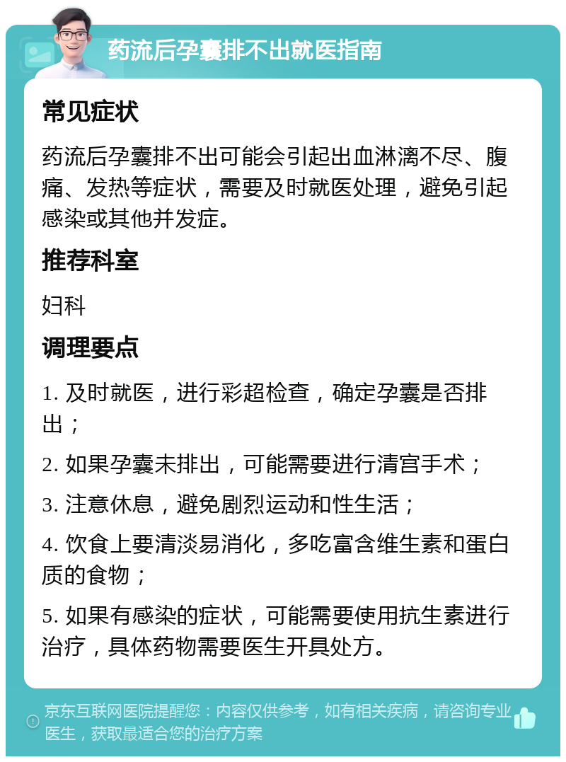 药流后孕囊排不出就医指南 常见症状 药流后孕囊排不出可能会引起出血淋漓不尽、腹痛、发热等症状，需要及时就医处理，避免引起感染或其他并发症。 推荐科室 妇科 调理要点 1. 及时就医，进行彩超检查，确定孕囊是否排出； 2. 如果孕囊未排出，可能需要进行清宫手术； 3. 注意休息，避免剧烈运动和性生活； 4. 饮食上要清淡易消化，多吃富含维生素和蛋白质的食物； 5. 如果有感染的症状，可能需要使用抗生素进行治疗，具体药物需要医生开具处方。