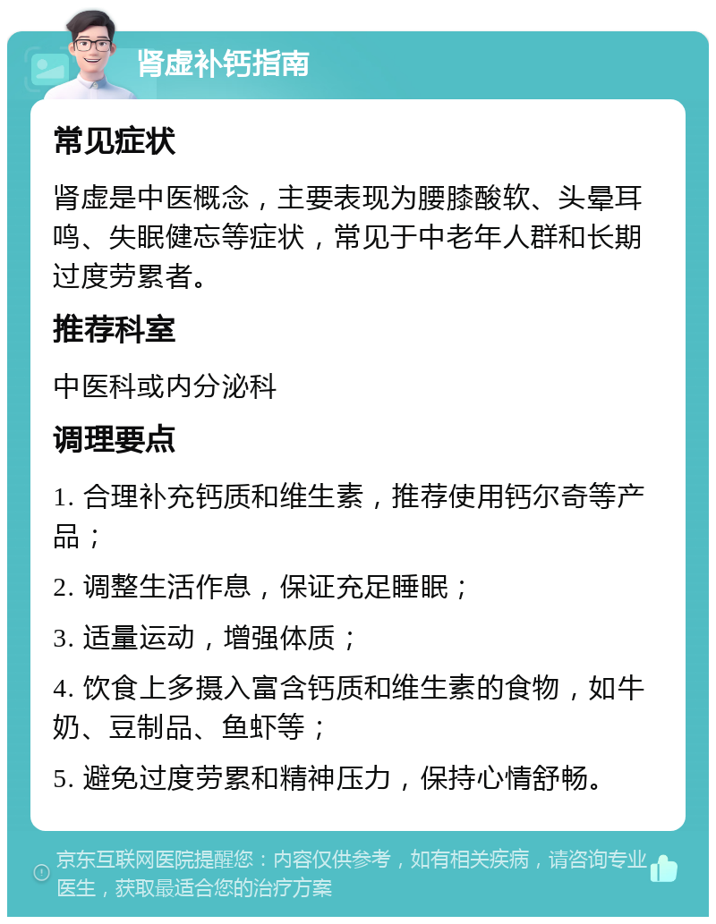 肾虚补钙指南 常见症状 肾虚是中医概念，主要表现为腰膝酸软、头晕耳鸣、失眠健忘等症状，常见于中老年人群和长期过度劳累者。 推荐科室 中医科或内分泌科 调理要点 1. 合理补充钙质和维生素，推荐使用钙尔奇等产品； 2. 调整生活作息，保证充足睡眠； 3. 适量运动，增强体质； 4. 饮食上多摄入富含钙质和维生素的食物，如牛奶、豆制品、鱼虾等； 5. 避免过度劳累和精神压力，保持心情舒畅。