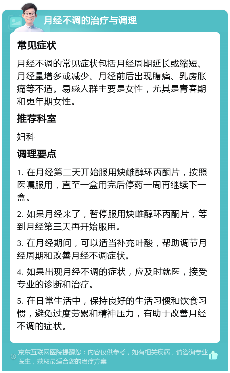 月经不调的治疗与调理 常见症状 月经不调的常见症状包括月经周期延长或缩短、月经量增多或减少、月经前后出现腹痛、乳房胀痛等不适。易感人群主要是女性，尤其是青春期和更年期女性。 推荐科室 妇科 调理要点 1. 在月经第三天开始服用炔雌醇环丙酮片，按照医嘱服用，直至一盒用完后停药一周再继续下一盒。 2. 如果月经来了，暂停服用炔雌醇环丙酮片，等到月经第三天再开始服用。 3. 在月经期间，可以适当补充叶酸，帮助调节月经周期和改善月经不调症状。 4. 如果出现月经不调的症状，应及时就医，接受专业的诊断和治疗。 5. 在日常生活中，保持良好的生活习惯和饮食习惯，避免过度劳累和精神压力，有助于改善月经不调的症状。