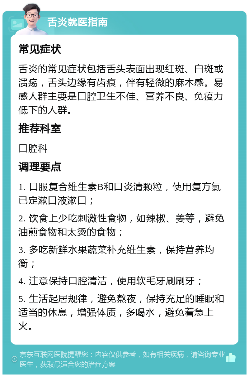 舌炎就医指南 常见症状 舌炎的常见症状包括舌头表面出现红斑、白斑或溃疡，舌头边缘有齿痕，伴有轻微的麻木感。易感人群主要是口腔卫生不佳、营养不良、免疫力低下的人群。 推荐科室 口腔科 调理要点 1. 口服复合维生素B和口炎清颗粒，使用复方氯已定漱口液漱口； 2. 饮食上少吃刺激性食物，如辣椒、姜等，避免油煎食物和太烫的食物； 3. 多吃新鲜水果蔬菜补充维生素，保持营养均衡； 4. 注意保持口腔清洁，使用软毛牙刷刷牙； 5. 生活起居规律，避免熬夜，保持充足的睡眠和适当的休息，增强体质，多喝水，避免着急上火。