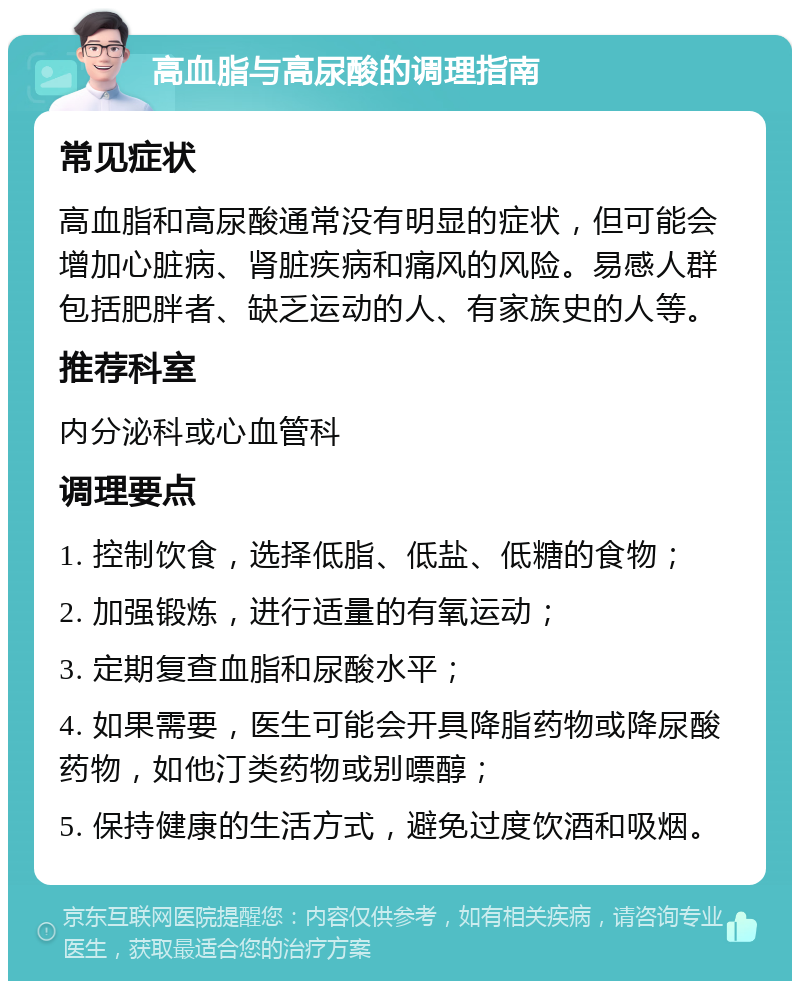 高血脂与高尿酸的调理指南 常见症状 高血脂和高尿酸通常没有明显的症状，但可能会增加心脏病、肾脏疾病和痛风的风险。易感人群包括肥胖者、缺乏运动的人、有家族史的人等。 推荐科室 内分泌科或心血管科 调理要点 1. 控制饮食，选择低脂、低盐、低糖的食物； 2. 加强锻炼，进行适量的有氧运动； 3. 定期复查血脂和尿酸水平； 4. 如果需要，医生可能会开具降脂药物或降尿酸药物，如他汀类药物或别嘌醇； 5. 保持健康的生活方式，避免过度饮酒和吸烟。