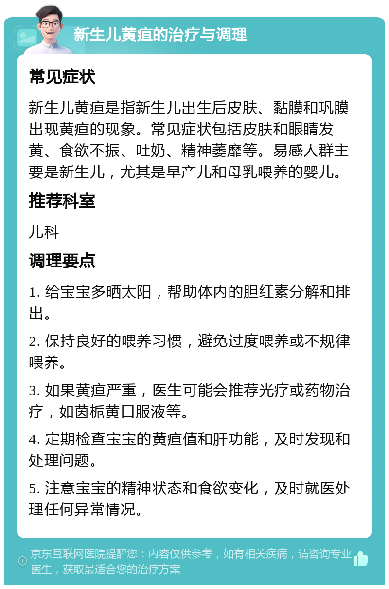 新生儿黄疸的治疗与调理 常见症状 新生儿黄疸是指新生儿出生后皮肤、黏膜和巩膜出现黄疸的现象。常见症状包括皮肤和眼睛发黄、食欲不振、吐奶、精神萎靡等。易感人群主要是新生儿，尤其是早产儿和母乳喂养的婴儿。 推荐科室 儿科 调理要点 1. 给宝宝多晒太阳，帮助体内的胆红素分解和排出。 2. 保持良好的喂养习惯，避免过度喂养或不规律喂养。 3. 如果黄疸严重，医生可能会推荐光疗或药物治疗，如茵栀黄口服液等。 4. 定期检查宝宝的黄疸值和肝功能，及时发现和处理问题。 5. 注意宝宝的精神状态和食欲变化，及时就医处理任何异常情况。