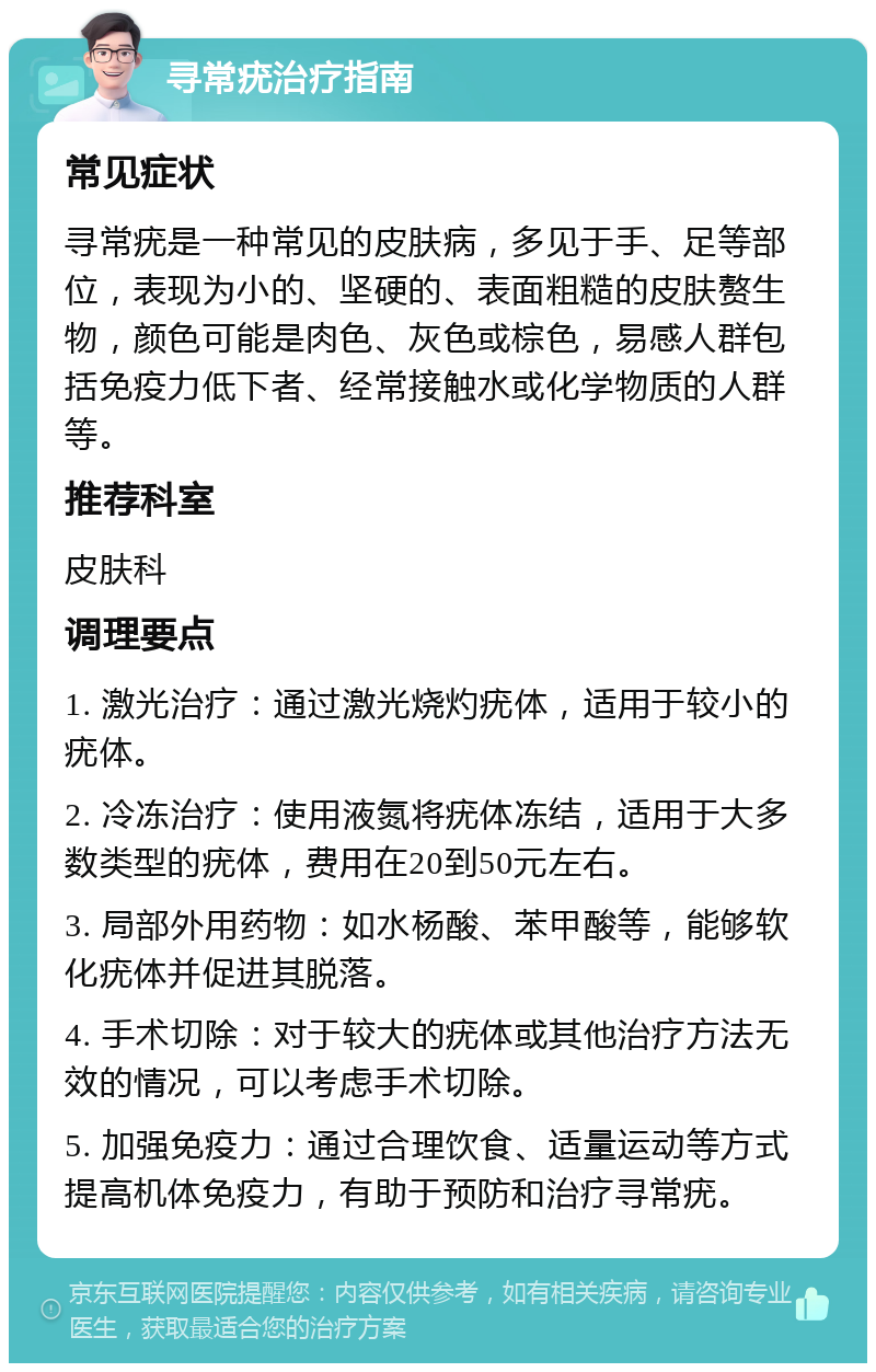 寻常疣治疗指南 常见症状 寻常疣是一种常见的皮肤病，多见于手、足等部位，表现为小的、坚硬的、表面粗糙的皮肤赘生物，颜色可能是肉色、灰色或棕色，易感人群包括免疫力低下者、经常接触水或化学物质的人群等。 推荐科室 皮肤科 调理要点 1. 激光治疗：通过激光烧灼疣体，适用于较小的疣体。 2. 冷冻治疗：使用液氮将疣体冻结，适用于大多数类型的疣体，费用在20到50元左右。 3. 局部外用药物：如水杨酸、苯甲酸等，能够软化疣体并促进其脱落。 4. 手术切除：对于较大的疣体或其他治疗方法无效的情况，可以考虑手术切除。 5. 加强免疫力：通过合理饮食、适量运动等方式提高机体免疫力，有助于预防和治疗寻常疣。