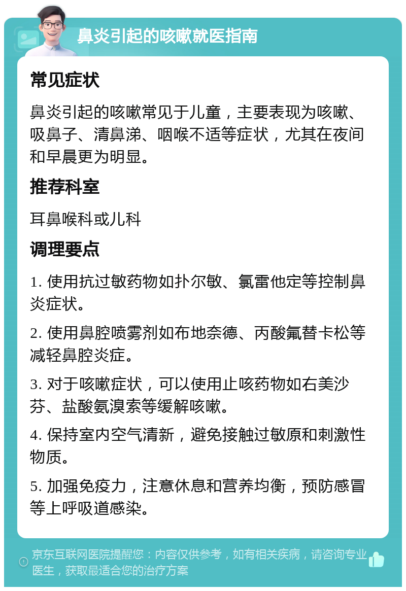 鼻炎引起的咳嗽就医指南 常见症状 鼻炎引起的咳嗽常见于儿童，主要表现为咳嗽、吸鼻子、清鼻涕、咽喉不适等症状，尤其在夜间和早晨更为明显。 推荐科室 耳鼻喉科或儿科 调理要点 1. 使用抗过敏药物如扑尔敏、氯雷他定等控制鼻炎症状。 2. 使用鼻腔喷雾剂如布地奈德、丙酸氟替卡松等减轻鼻腔炎症。 3. 对于咳嗽症状，可以使用止咳药物如右美沙芬、盐酸氨溴索等缓解咳嗽。 4. 保持室内空气清新，避免接触过敏原和刺激性物质。 5. 加强免疫力，注意休息和营养均衡，预防感冒等上呼吸道感染。