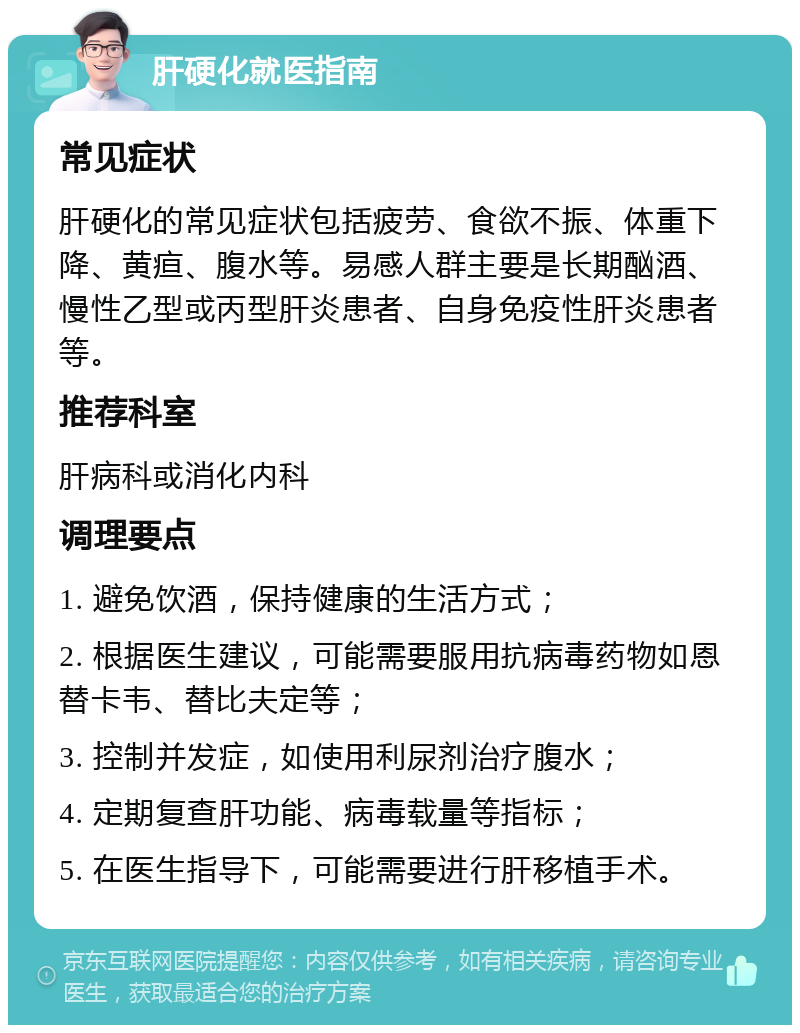 肝硬化就医指南 常见症状 肝硬化的常见症状包括疲劳、食欲不振、体重下降、黄疸、腹水等。易感人群主要是长期酗酒、慢性乙型或丙型肝炎患者、自身免疫性肝炎患者等。 推荐科室 肝病科或消化内科 调理要点 1. 避免饮酒，保持健康的生活方式； 2. 根据医生建议，可能需要服用抗病毒药物如恩替卡韦、替比夫定等； 3. 控制并发症，如使用利尿剂治疗腹水； 4. 定期复查肝功能、病毒载量等指标； 5. 在医生指导下，可能需要进行肝移植手术。