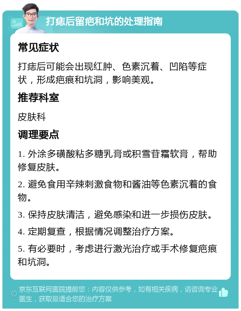 打痣后留疤和坑的处理指南 常见症状 打痣后可能会出现红肿、色素沉着、凹陷等症状，形成疤痕和坑洞，影响美观。 推荐科室 皮肤科 调理要点 1. 外涂多磺酸粘多糖乳膏或积雪苷霜软膏，帮助修复皮肤。 2. 避免食用辛辣刺激食物和酱油等色素沉着的食物。 3. 保持皮肤清洁，避免感染和进一步损伤皮肤。 4. 定期复查，根据情况调整治疗方案。 5. 有必要时，考虑进行激光治疗或手术修复疤痕和坑洞。