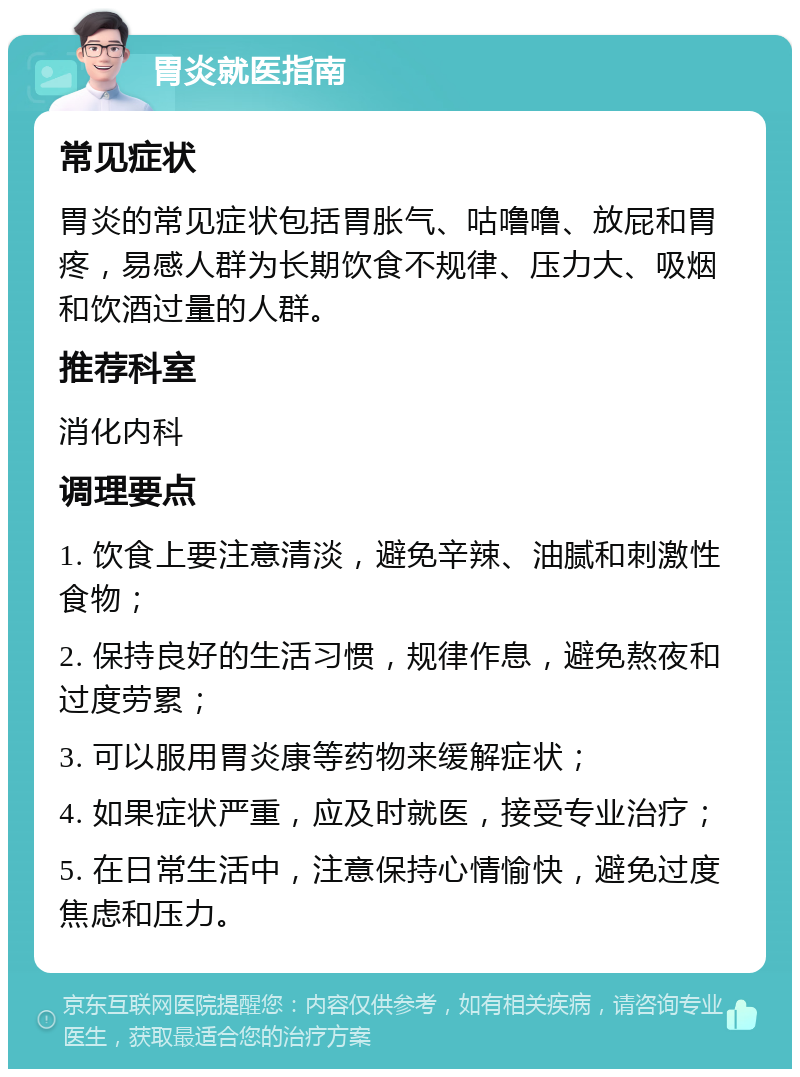 胃炎就医指南 常见症状 胃炎的常见症状包括胃胀气、咕噜噜、放屁和胃疼，易感人群为长期饮食不规律、压力大、吸烟和饮酒过量的人群。 推荐科室 消化内科 调理要点 1. 饮食上要注意清淡，避免辛辣、油腻和刺激性食物； 2. 保持良好的生活习惯，规律作息，避免熬夜和过度劳累； 3. 可以服用胃炎康等药物来缓解症状； 4. 如果症状严重，应及时就医，接受专业治疗； 5. 在日常生活中，注意保持心情愉快，避免过度焦虑和压力。