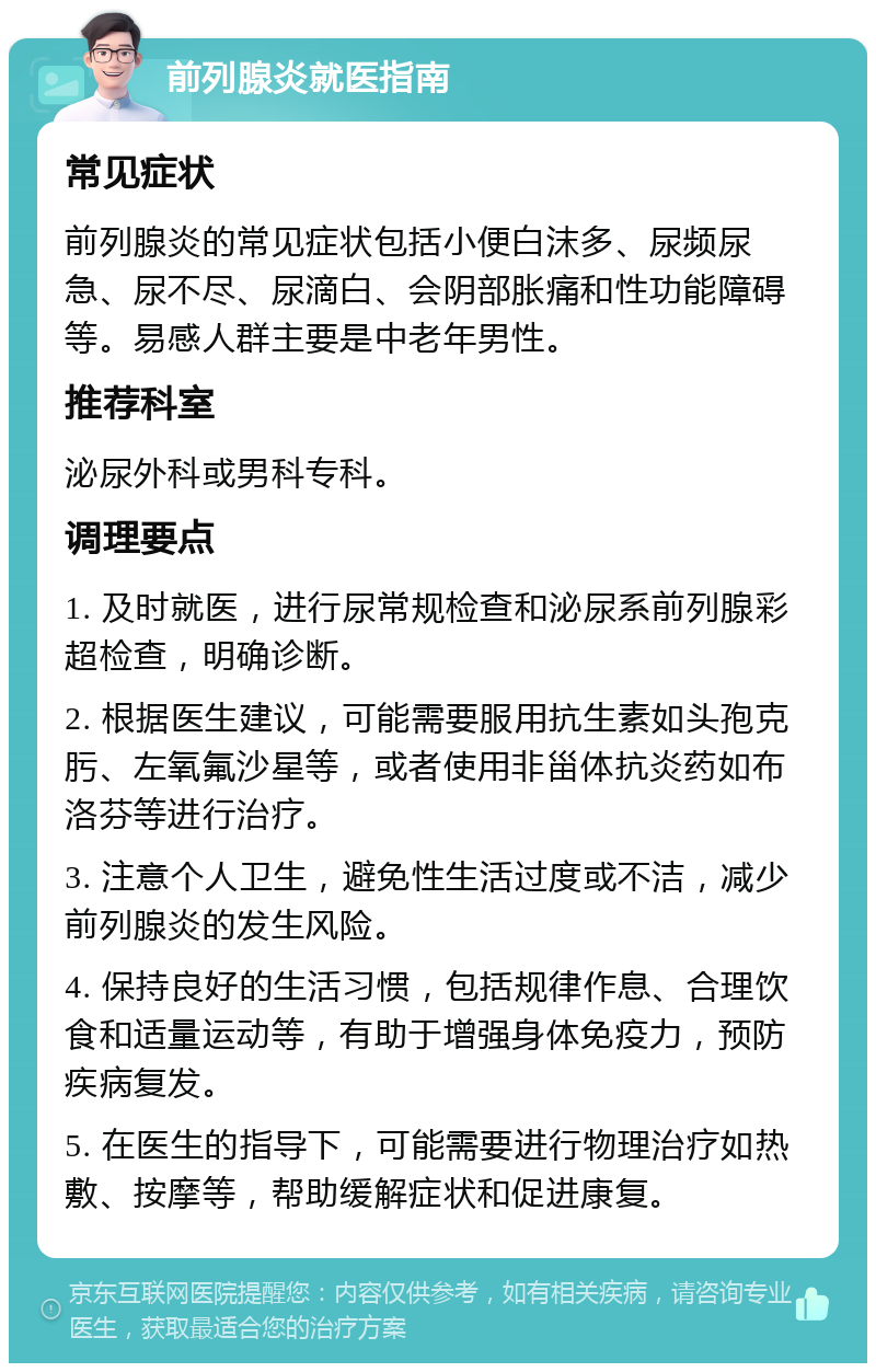 前列腺炎就医指南 常见症状 前列腺炎的常见症状包括小便白沫多、尿频尿急、尿不尽、尿滴白、会阴部胀痛和性功能障碍等。易感人群主要是中老年男性。 推荐科室 泌尿外科或男科专科。 调理要点 1. 及时就医，进行尿常规检查和泌尿系前列腺彩超检查，明确诊断。 2. 根据医生建议，可能需要服用抗生素如头孢克肟、左氧氟沙星等，或者使用非甾体抗炎药如布洛芬等进行治疗。 3. 注意个人卫生，避免性生活过度或不洁，减少前列腺炎的发生风险。 4. 保持良好的生活习惯，包括规律作息、合理饮食和适量运动等，有助于增强身体免疫力，预防疾病复发。 5. 在医生的指导下，可能需要进行物理治疗如热敷、按摩等，帮助缓解症状和促进康复。