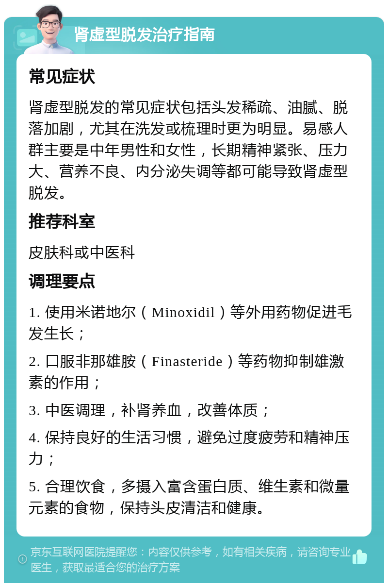 肾虚型脱发治疗指南 常见症状 肾虚型脱发的常见症状包括头发稀疏、油腻、脱落加剧，尤其在洗发或梳理时更为明显。易感人群主要是中年男性和女性，长期精神紧张、压力大、营养不良、内分泌失调等都可能导致肾虚型脱发。 推荐科室 皮肤科或中医科 调理要点 1. 使用米诺地尔（Minoxidil）等外用药物促进毛发生长； 2. 口服非那雄胺（Finasteride）等药物抑制雄激素的作用； 3. 中医调理，补肾养血，改善体质； 4. 保持良好的生活习惯，避免过度疲劳和精神压力； 5. 合理饮食，多摄入富含蛋白质、维生素和微量元素的食物，保持头皮清洁和健康。