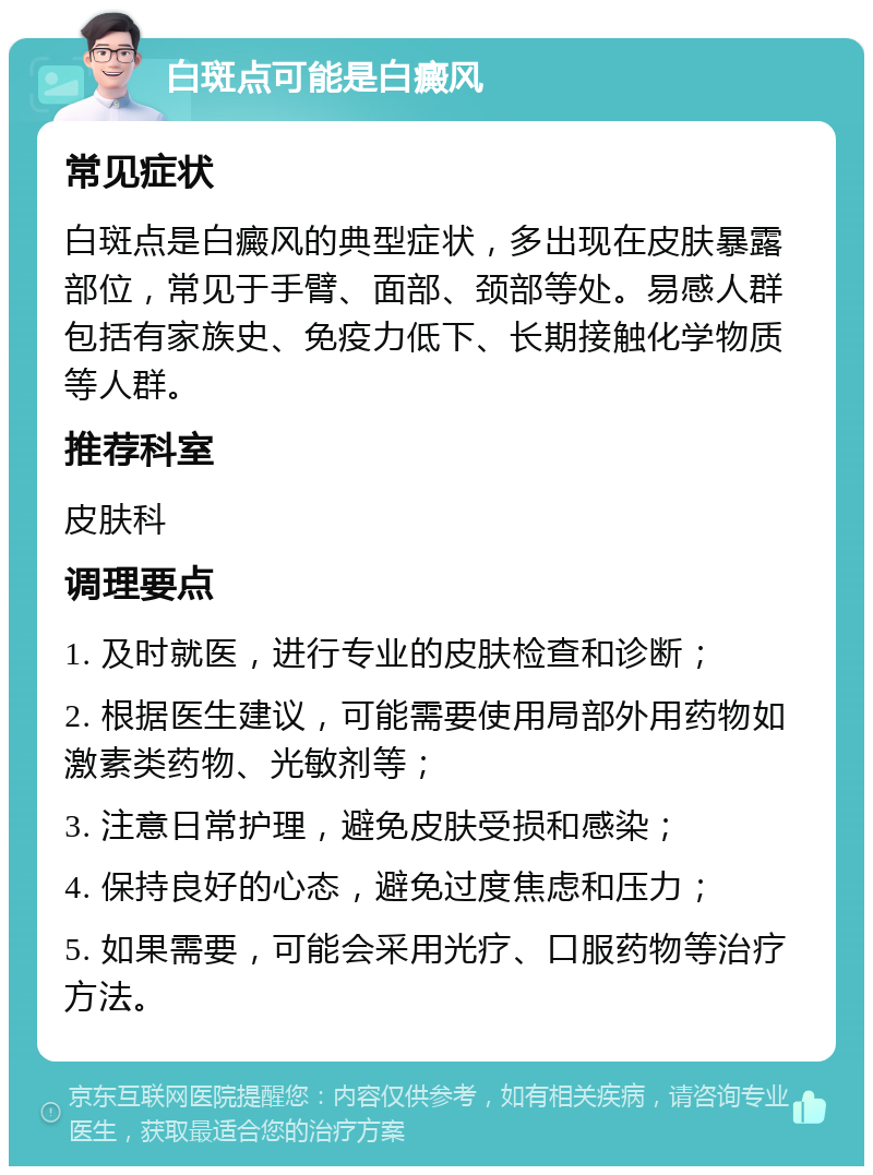 白斑点可能是白癜风 常见症状 白斑点是白癜风的典型症状，多出现在皮肤暴露部位，常见于手臂、面部、颈部等处。易感人群包括有家族史、免疫力低下、长期接触化学物质等人群。 推荐科室 皮肤科 调理要点 1. 及时就医，进行专业的皮肤检查和诊断； 2. 根据医生建议，可能需要使用局部外用药物如激素类药物、光敏剂等； 3. 注意日常护理，避免皮肤受损和感染； 4. 保持良好的心态，避免过度焦虑和压力； 5. 如果需要，可能会采用光疗、口服药物等治疗方法。