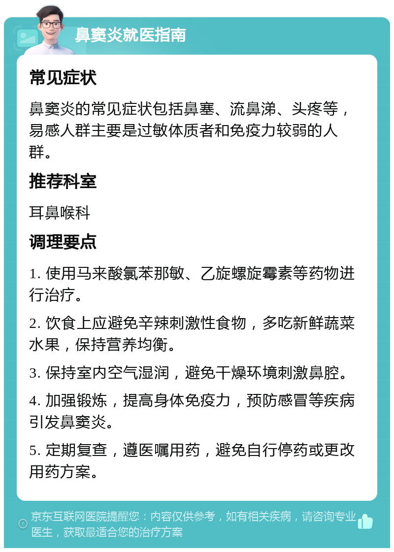 鼻窦炎就医指南 常见症状 鼻窦炎的常见症状包括鼻塞、流鼻涕、头疼等，易感人群主要是过敏体质者和免疫力较弱的人群。 推荐科室 耳鼻喉科 调理要点 1. 使用马来酸氯苯那敏、乙旋螺旋霉素等药物进行治疗。 2. 饮食上应避免辛辣刺激性食物，多吃新鲜蔬菜水果，保持营养均衡。 3. 保持室内空气湿润，避免干燥环境刺激鼻腔。 4. 加强锻炼，提高身体免疫力，预防感冒等疾病引发鼻窦炎。 5. 定期复查，遵医嘱用药，避免自行停药或更改用药方案。