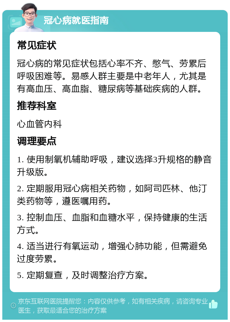 冠心病就医指南 常见症状 冠心病的常见症状包括心率不齐、憋气、劳累后呼吸困难等。易感人群主要是中老年人，尤其是有高血压、高血脂、糖尿病等基础疾病的人群。 推荐科室 心血管内科 调理要点 1. 使用制氧机辅助呼吸，建议选择3升规格的静音升级版。 2. 定期服用冠心病相关药物，如阿司匹林、他汀类药物等，遵医嘱用药。 3. 控制血压、血脂和血糖水平，保持健康的生活方式。 4. 适当进行有氧运动，增强心肺功能，但需避免过度劳累。 5. 定期复查，及时调整治疗方案。