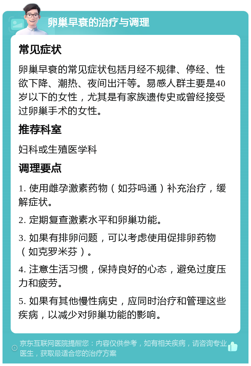 卵巢早衰的治疗与调理 常见症状 卵巢早衰的常见症状包括月经不规律、停经、性欲下降、潮热、夜间出汗等。易感人群主要是40岁以下的女性，尤其是有家族遗传史或曾经接受过卵巢手术的女性。 推荐科室 妇科或生殖医学科 调理要点 1. 使用雌孕激素药物（如芬吗通）补充治疗，缓解症状。 2. 定期复查激素水平和卵巢功能。 3. 如果有排卵问题，可以考虑使用促排卵药物（如克罗米芬）。 4. 注意生活习惯，保持良好的心态，避免过度压力和疲劳。 5. 如果有其他慢性病史，应同时治疗和管理这些疾病，以减少对卵巢功能的影响。