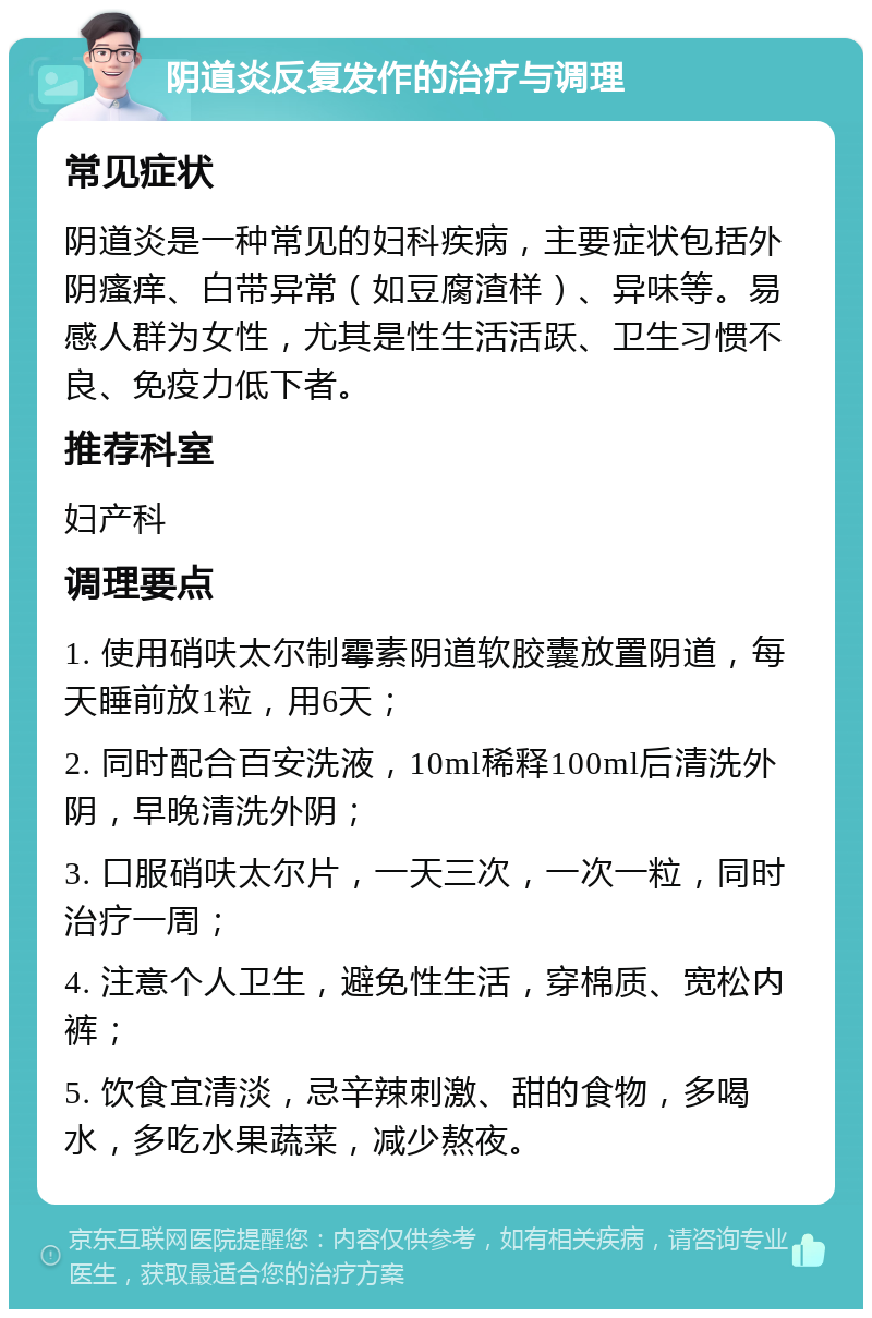 阴道炎反复发作的治疗与调理 常见症状 阴道炎是一种常见的妇科疾病，主要症状包括外阴瘙痒、白带异常（如豆腐渣样）、异味等。易感人群为女性，尤其是性生活活跃、卫生习惯不良、免疫力低下者。 推荐科室 妇产科 调理要点 1. 使用硝呋太尔制霉素阴道软胶囊放置阴道，每天睡前放1粒，用6天； 2. 同时配合百安洗液，10ml稀释100ml后清洗外阴，早晚清洗外阴； 3. 口服硝呋太尔片，一天三次，一次一粒，同时治疗一周； 4. 注意个人卫生，避免性生活，穿棉质、宽松内裤； 5. 饮食宜清淡，忌辛辣刺激、甜的食物，多喝水，多吃水果蔬菜，减少熬夜。