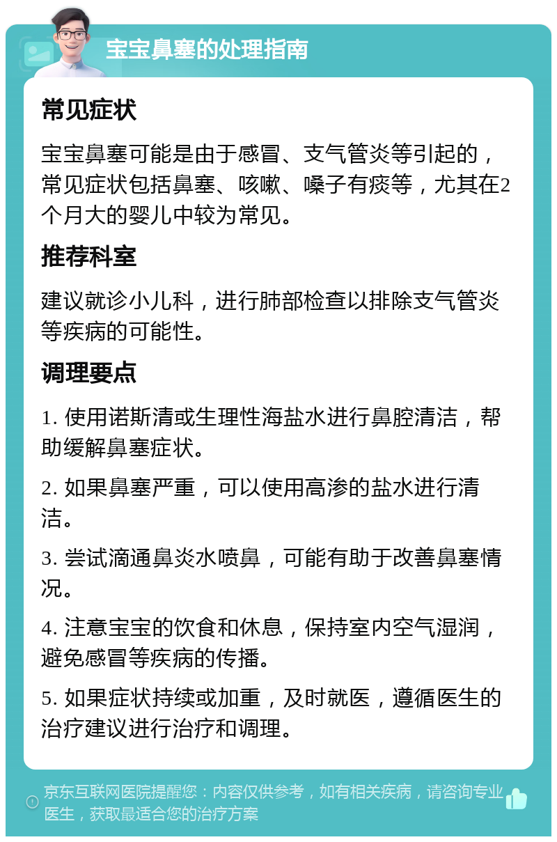 宝宝鼻塞的处理指南 常见症状 宝宝鼻塞可能是由于感冒、支气管炎等引起的，常见症状包括鼻塞、咳嗽、嗓子有痰等，尤其在2个月大的婴儿中较为常见。 推荐科室 建议就诊小儿科，进行肺部检查以排除支气管炎等疾病的可能性。 调理要点 1. 使用诺斯清或生理性海盐水进行鼻腔清洁，帮助缓解鼻塞症状。 2. 如果鼻塞严重，可以使用高渗的盐水进行清洁。 3. 尝试滴通鼻炎水喷鼻，可能有助于改善鼻塞情况。 4. 注意宝宝的饮食和休息，保持室内空气湿润，避免感冒等疾病的传播。 5. 如果症状持续或加重，及时就医，遵循医生的治疗建议进行治疗和调理。