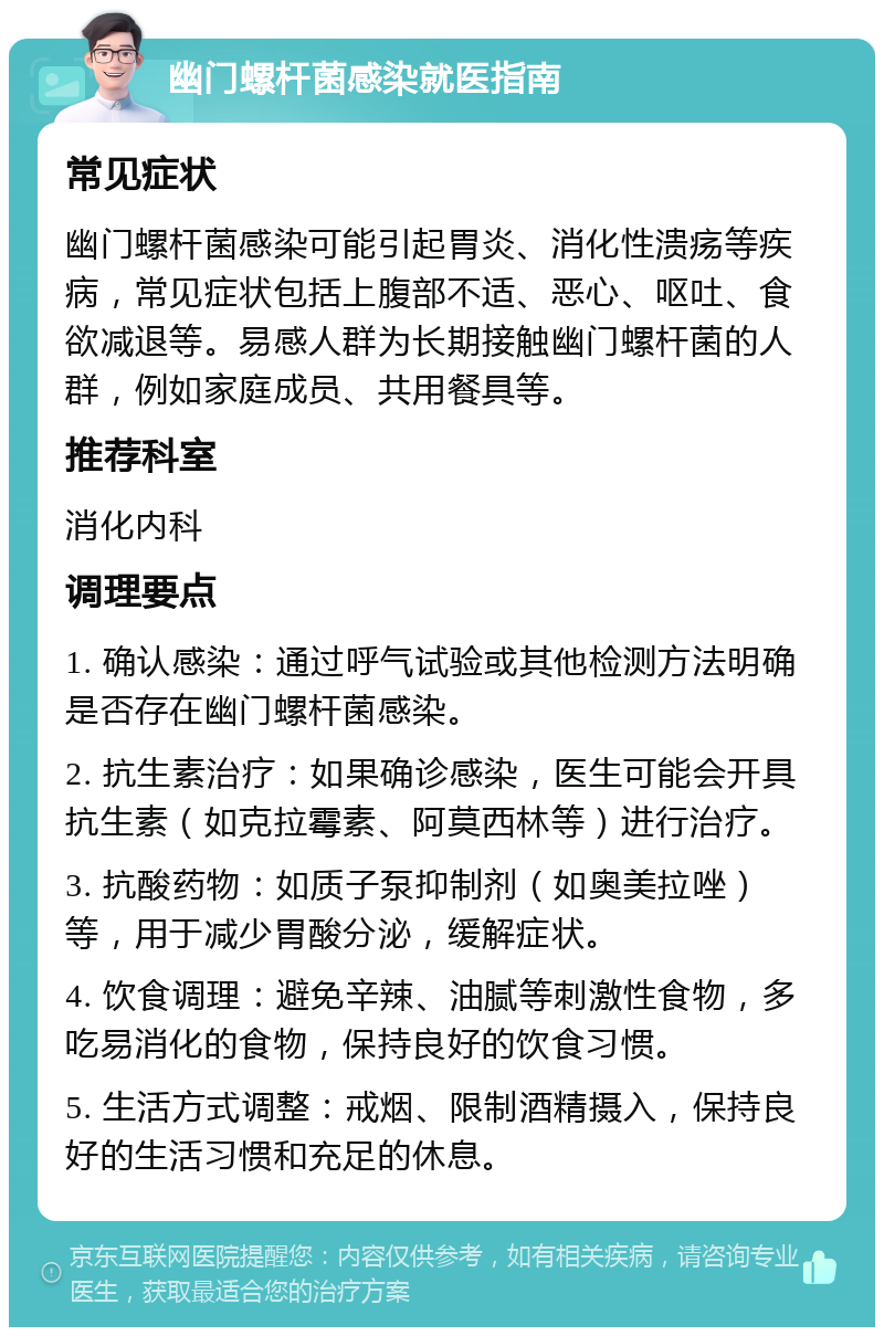 幽门螺杆菌感染就医指南 常见症状 幽门螺杆菌感染可能引起胃炎、消化性溃疡等疾病，常见症状包括上腹部不适、恶心、呕吐、食欲减退等。易感人群为长期接触幽门螺杆菌的人群，例如家庭成员、共用餐具等。 推荐科室 消化内科 调理要点 1. 确认感染：通过呼气试验或其他检测方法明确是否存在幽门螺杆菌感染。 2. 抗生素治疗：如果确诊感染，医生可能会开具抗生素（如克拉霉素、阿莫西林等）进行治疗。 3. 抗酸药物：如质子泵抑制剂（如奥美拉唑）等，用于减少胃酸分泌，缓解症状。 4. 饮食调理：避免辛辣、油腻等刺激性食物，多吃易消化的食物，保持良好的饮食习惯。 5. 生活方式调整：戒烟、限制酒精摄入，保持良好的生活习惯和充足的休息。