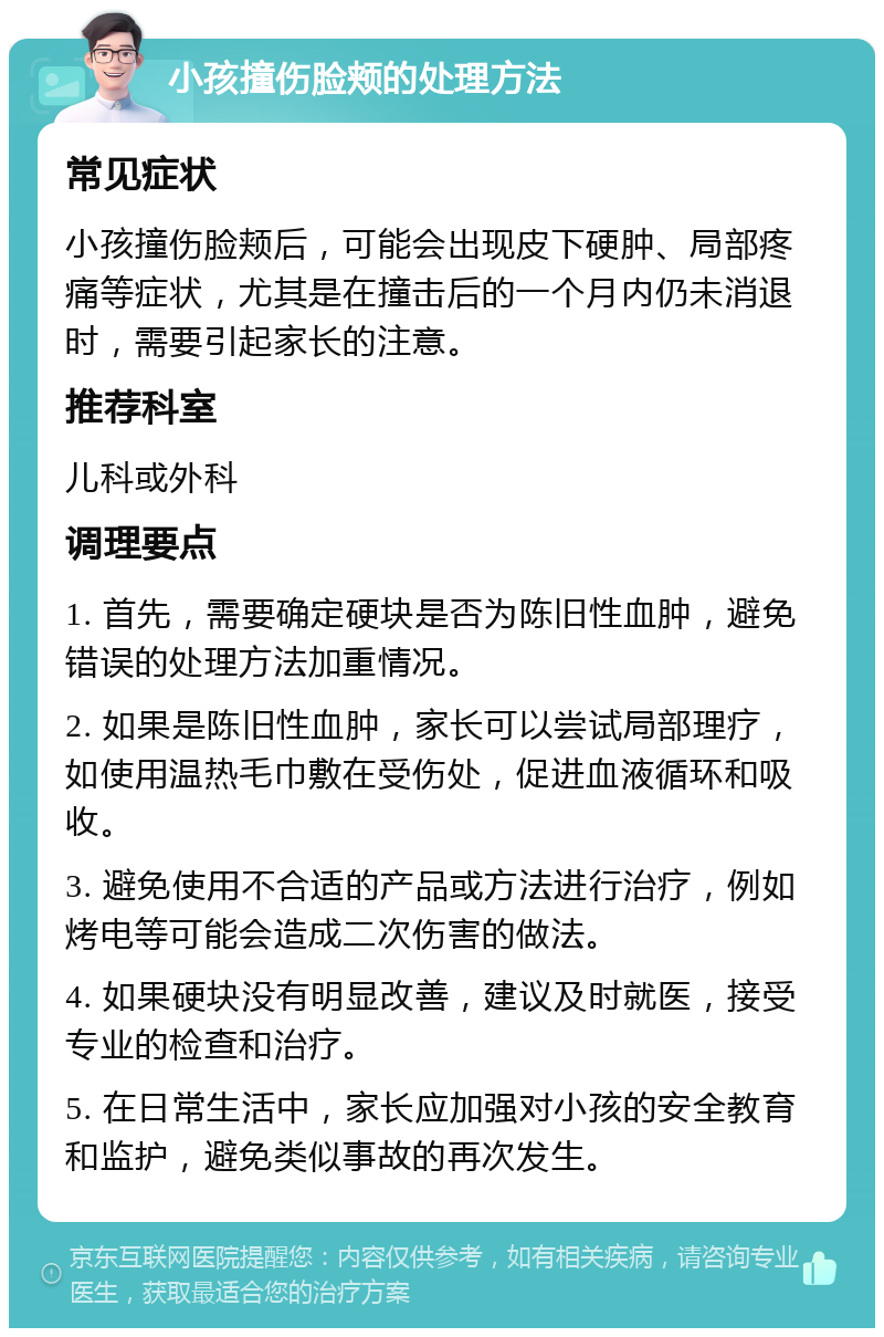 小孩撞伤脸颊的处理方法 常见症状 小孩撞伤脸颊后，可能会出现皮下硬肿、局部疼痛等症状，尤其是在撞击后的一个月内仍未消退时，需要引起家长的注意。 推荐科室 儿科或外科 调理要点 1. 首先，需要确定硬块是否为陈旧性血肿，避免错误的处理方法加重情况。 2. 如果是陈旧性血肿，家长可以尝试局部理疗，如使用温热毛巾敷在受伤处，促进血液循环和吸收。 3. 避免使用不合适的产品或方法进行治疗，例如烤电等可能会造成二次伤害的做法。 4. 如果硬块没有明显改善，建议及时就医，接受专业的检查和治疗。 5. 在日常生活中，家长应加强对小孩的安全教育和监护，避免类似事故的再次发生。